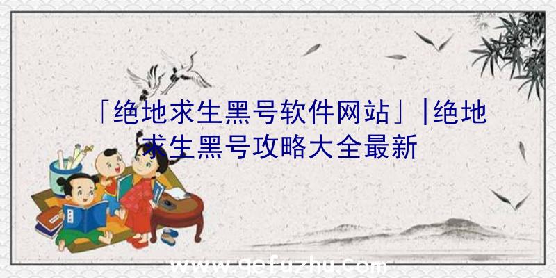 「绝地求生黑号软件网站」|绝地求生黑号攻略大全最新